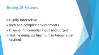 Testing XR Systems
Highly interactive
Rich and complex environments
Diverse multi-modal input and output
Testing demands high human labour (user
testing)
 