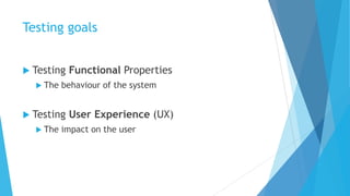 Testing goals
 Testing Functional Properties
 The behaviour of the system
 Testing User Experience (UX)
 The impact on the user
 
