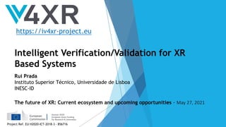 The future of XR: Current ecosystem and upcoming opportunities
Intelligent Verification/Validation for XR
Based Systems
Rui Prada
Instituto Superior Técnico, Universidade de Lisboa
INESC-ID
The future of XR: Current ecosystem and upcoming opportunities - May 27, 2021
https://iv4xr-project.eu
Project Ref. EU H2020-ICT-2018-3 - 856716
 