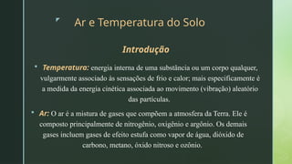 z
Ar e Temperatura do Solo
Introdução
 Temperatura: energia interna de uma substância ou um corpo qualquer,
vulgarmente associado às sensações de frio e calor; mais especificamente é
a medida da energia cinética associada ao movimento (vibração) aleatório
das partículas.
 Ar: O ar é a mistura de gases que compõem a atmosfera da Terra. Ele é
composto principalmente de nitrogênio, oxigênio e argônio. Os demais
gases incluem gases de efeito estufa como vapor de água, dióxido de
carbono, metano, óxido nitroso e ozônio.
 
