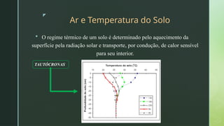 z
Ar e Temperatura do Solo
 O regime térmico de um solo é determinado pelo aquecimento da
superfície pela radiação solar e transporte, por condução, de calor sensível
para seu interior.
TAUTÓCRONAS
 