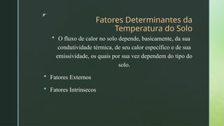 z
Fatores Determinantes da
Temperatura do Solo
 O fluxo de calor no solo depende, basicamente, da sua
condutividade térmica, de seu calor específico e de sua
emissividade, os quais por sua vez dependem do tipo do
solo.
 Fatores Externos
 Fatores Intrínsecos
 