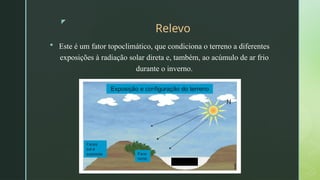 z
Relevo
 Este é um fator topoclimático, que condiciona o terreno a diferentes
exposições à radiação solar direta e, também, ao acúmulo de ar frio
durante o inverno.
 