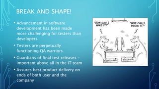 BREAK AND SHAPE!
• Advancement in software
development has been made
more challenging for testers than
developers
• Testers are perpetually
functioning QA warriors
• Guardians of final test releases –
important above all in the IT team
• Assures best product delivery on
ends of both user and the
company
 