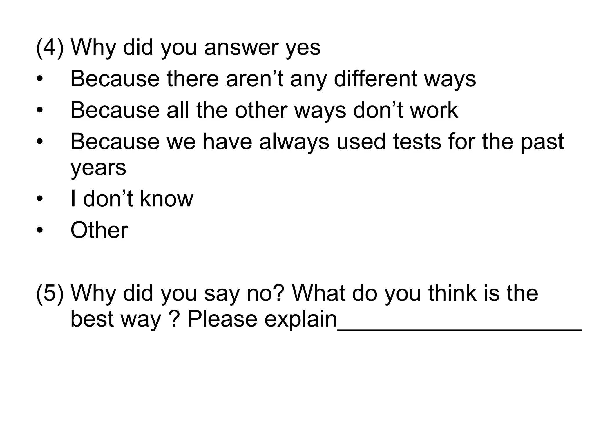 (4) Why did you answer yes Because there aren’t any different ways Because all the other ways don’t work Because we have always used tests for the past years I don’t know Other (5) Why did you say no? What do you think is the best way ? Please explain___________________ 