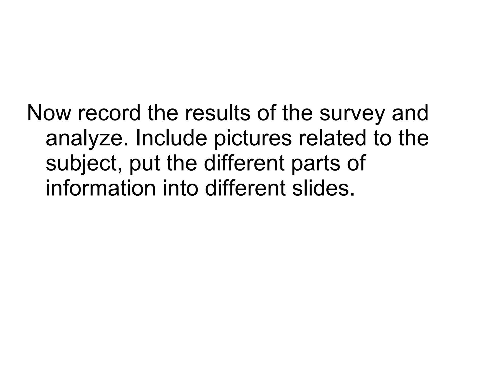 Now record the results of the survey and analyze. Include pictures related to the subject, put the different parts of information into different slides.  