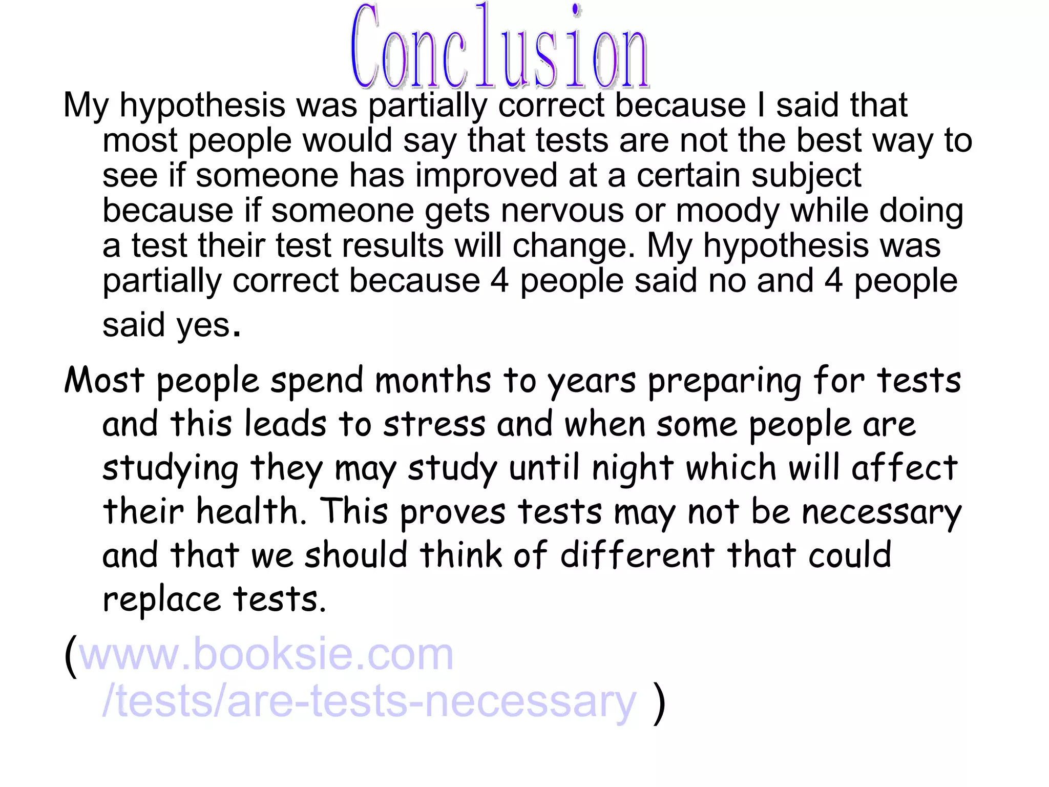 My hypothesis was partially correct because I said that most people would say that tests are not the best way to see if someone has improved at a certain subject because if someone gets nervous or moody while doing a test their test results will change. My hypothesis was partially correct because 4 people said no and 4 people said yes . Most people spend months to years preparing for tests and this leads to stress and when some people are studying they may study until night which will affect their health. This proves tests may not be necessary and that we should think of different that could replace tests. ( www.booksie.com /tests/are-tests-necessary  ) Conclusion 