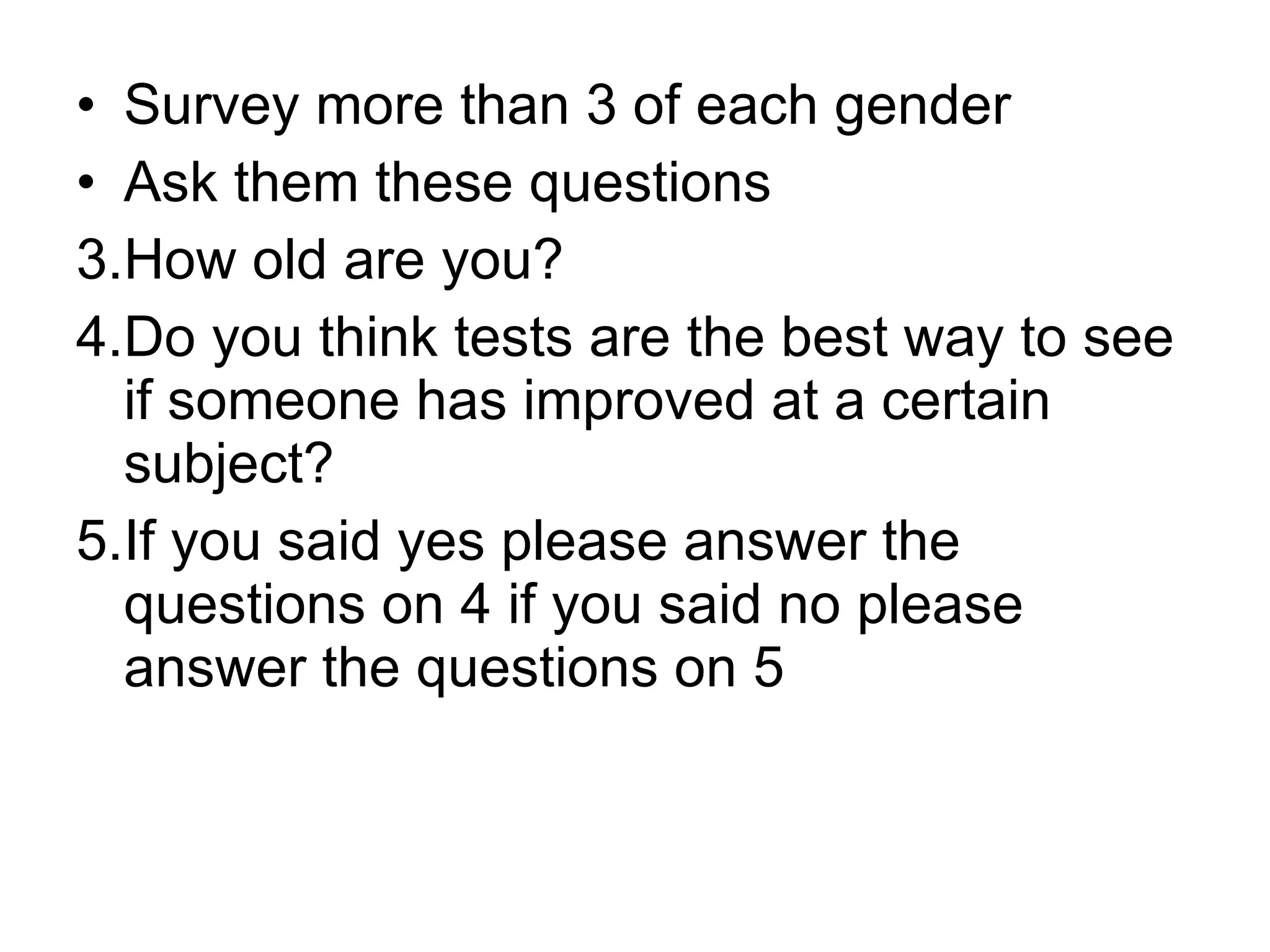 Survey more than 3 of each gender  Ask them these questions How old are you? Do you think tests are the best way to see if someone has improved at a certain subject? If you said yes please answer the questions on 4 if you said no please answer the questions on 5 