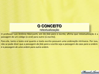 O CONCEITO
                                                               retextualização
O	
  professor	
  Luiz	
  Antônio	
  Marcuschi,	
  em	
  Da	
  fala	
  para	
  a	
  escrita,	
  aﬁrma	
  que	
  retextualização	
  é	
  a	
  
passagem	
  de	
  um	
  código	
  [o	
  oral]	
  para	
  outro	
  [o	
  escrito].	
  
Para	
   ele,	
   tanto	
   o	
   texto	
   oral	
   quanto	
   o	
   texto	
   escrito	
   possuem	
   uma	
   ordenação	
   intrínseca.	
   Por	
   isso,	
  
não	
  se	
  pode	
  dizer	
  que	
  a	
  passagem	
  da	
  fala	
  para	
  a	
  escrita	
  seja	
  a	
  passagem	
  da	
  caos	
  para	
  a	
  ordem:	
  
é	
  a	
  passagem	
  de	
  uma	
  ordem	
  para	
  outra	
  ordem.	
  
 