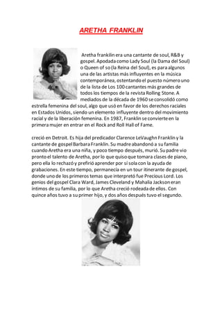 ARETHA FRANKLIN
Aretha frankilin era una cantante de soul, R&B y
gospel. Apodada como Lady Soul (la Dama del Soul)
o Queen of so (la Reina del Soul), es para algunos
una de las artistas más influyentes en la música
contemporánea, ostentando el puesto número uno
de la lista de Los 100 cantantes más grandes de
todos los tiempos de la revista Rolling Stone. A
mediados de la década de 1960 seconsolidó como
estrella femenina del soul, algo que usó en favor de los derechos raciales
en Estados Unidos, siendo un elemento influyente dentro del movimiento
racial y de la liberación femenina. En 1987, Franklin seconvierteen la
primera mujer en entrar en el Rock and Roll Hall of Fame.
creció en Detroit. Es hija del predicador Clarence LeVaughn Franklin y la
cantante de gospelBarbara Franklin. Su madreabandonó a su familia
cuando Aretha era una niña, y poco tiempo después, murió. Su padre vio
pronto el talento de Aretha, por lo que quiso que tomara clases de piano,
pero ella lo rechazó y prefirió aprender por sí sola con la ayuda de
grabaciones. En este tiempo, permanecía en un tour itinerante de gospel,
donde uno de los primeros temas que interpretó fue Precious Lord. Los
genios del gospel Clara Ward, James Cleveland y Mahalia Jackson eran
íntimos de su familia, por lo que Aretha creció rodeada de ellos. Con
quince años tuvo a su primer hijo, y dos años después tuvo el segundo.
 