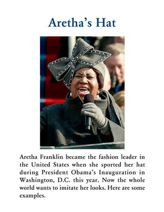 Aretha’s Hat




Aretha Franklin became the fashion leader in
the United States when she sported her hat
during President Obama’s Inauguration in
Washington, D.C. this year. Now the whole
world wants to imitate her looks. Here are some
examples.
 