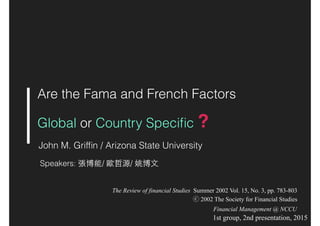 Are the Fama and French Factors
Global or Country Speciﬁc ?
John M. Grifﬁn / Arizona State University
Speakers: 張博能/ 歐哲源/ 姚博⽂文
The Review of financial Studies Summer 2002 Vol. 15, No. 3, pp. 783-803
ⓒ 2002 The Society for Financial Studies
1st group, 2nd presentation, 2015
Financial Management @ NCCU
 