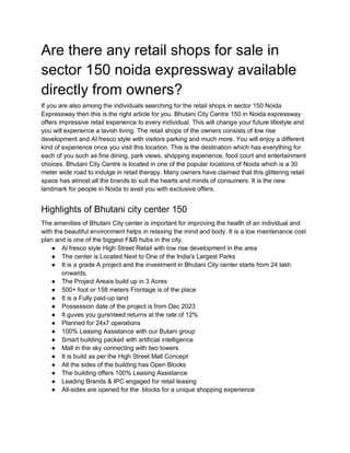 Are there any retail shops for sale in
sector 150 noida expressway available
directly from owners?
If you are also among the individuals searching for the retail shops in sector 150 Noida
Expressway then this is the right article for you. Bhutani City Centre 150 in Noida expressway
offers impressive retail experience to every individual. This will change your future lifestyle and
you will experience a lavish living. The retail shops of the owners consists of low rise
development and AI fresco style with visitors parking and much more. You will enjoy a different
kind of experience once you visit this location. This is the destination which has everything for
each of you such as fine dining, park views, shopping experience, food court and entertainment
choices. Bhutani City Centre is located in one of the popular locations of Noida which is a 30
meter wide road to indulge in retail therapy. Many owners have claimed that this glittering retail
space has almost all the brands to suit the hearts and minds of consumers. It is the new
landmark for people in Noida to avail you with exclusive offers.
Highlights of Bhutani city center 150
The amenities of Bhutani City center is important for improving the health of an individual and
with the beautiful environment helps in relaxing the mind and body. It is a low maintenance cost
plan and is one of the biggest F&B hubs in the city.
● Al fresco style High Street Retail with low rise development in the area
● The center is Located Next to One of the India's Largest Parks
● It is a grade A project and the investment in Bhutani City center starts from 24 lakh
onwards.
● The Project Areais build up in 3 Acres
● 500+ foot or 158 meters Frontage is of the place
● It is a Fully paid-up land
● Possession date of the project is from Dec 2023
● It guves you gursnteed returns at the rate of 12%
● Planned for 24x7 operations
● 100% Leasing Assistance with our Butani group
● Smart building packed with artificial intelligence
● Mall in the sky connecting with two towers
● It is build as per the High Street Mall Concept
● All the sides of the building has Open Blocks
● The building offers 100% Leasing Assistance
● Leading Brands & IPC engaged for retail leasing
● All-sides are opened for the blocks for a unique shopping experience
 