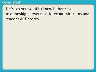 Let’s say you want to know if there is a 
relationship between socio-economic status and 
student ACT scores. 
 