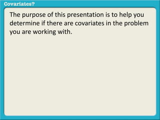 The purpose of this presentation is to help you 
determine if there are covariates in the problem 
you are working with. 
 