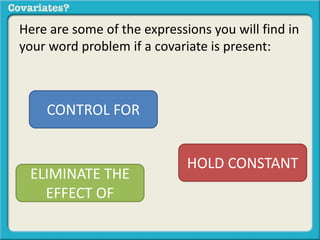 Here are some of the expressions you will find in 
your word problem if a covariate is present: 
CONTROL FOR 
HOLD CONSTANT 
ELIMINATE THE 
EFFECT OF 
 