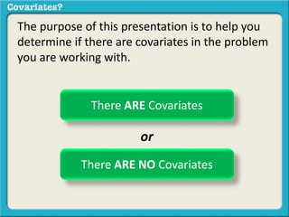 The purpose of this presentation is to help you 
determine if there are covariates in the problem 
you are working with. 
There ARE Covariates 
or 
There ARE NO Covariates 
 