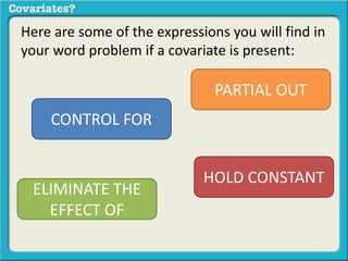 Here are some of the expressions you will find in 
your word problem if a covariate is present: 
CONTROL FOR 
HOLD CONSTANT 
ELIMINATE THE 
EFFECT OF 
PARTIAL OUT 
 