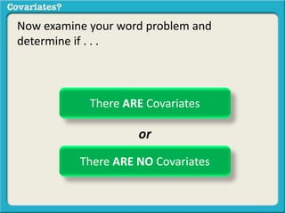 Now examine your word problem and 
determine if . . . 
There ARE Covariates 
or 
There ARE NO Covariates 
