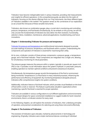 Tridicators have become indispensable tools in various industries, providing vital measurements
and insights for efficient operations. In this comprehensive guide, we delve into the realm of
tridicators, focusing on the diverse offerings from Jun Ying Instruments. Are there different types
of Tridicators available in the market? This question serves as the cornerstone of our exploration
as we unravel the intricacies of these versatile instruments.
Tridicators, also known as combination gauges, play a crucial role in monitoring and controlling
pressure, temperature, and fluid levels simultaneously. As we embark on this journey, we will not
only uncover the fundamentals of tridicators but also delve into their evolution, functionality,
selection criteria, installation, maintenance, advanced applications, troubleshooting, and future
innovations.
Chapter 1: Understanding Tridicator for pressure and temperature
Tridicator for pressure and temperature are multifunctional instruments designed to provide
accurate readings of pressure, temperature, and fluid levels within a system. Understanding the
components and operation of tridicators is essential for maximizing their utility.
At its core, a tridicator consists of three primary components: a pressure gauge, a temperature
gauge, and a fluid level indicator. These components are integrated into a single unit, allowing
for simultaneous monitoring of critical parameters.
The pressure gauge measures the pressure within a system, typically in pounds per square inch
(PSI) or bar. It provides crucial information about the system's hydraulic or pneumatic pressure,
enabling operators to maintain optimal conditions and prevent overpressure situations.
Simultaneously, the temperature gauge records the temperature of the fluid or environment
being monitored. Temperature is a critical factor in many industrial processes, influencing the
performance and efficiency of equipment. By monitoring temperature alongside pressure,
tridicators offer comprehensive insights into system conditions.
Additionally, tridicators feature a fluid level indicator, which provides visual feedback on the level
of fluid within a tank or reservoir. This feature is particularly valuable in applications where
maintaining a specific fluid level is essential for proper operation.
Tridicators are available in various configurations to suit different applications and environments.
From compact designs for space-constrained installations to rugged models for harsh industrial
environments, there is a tridicator solution for every need.
In the following chapters, we will explore the evolution of tridicators, their underlying principles
of operation, and practical considerations for selecting and using these instruments effectively.
Chapter 2: The Evolution of Tridicators
The evolution of tridicators spans decades, marked by advancements in technology and
engineering. Originally, tridicators were simple mechanical devices consisting of individual
 