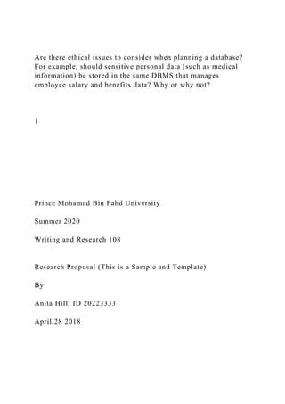 Are there ethical issues to consider when planning a database?
For example, should sensitive personal data (such as medical
information) be stored in the same DBMS that manages
employee salary and benefits data? Why or why not?
1
Prince Mohamad Bin Fahd University
Summer 2020
Writing and Research 108
Research Proposal (This is a Sample and Template)
By
Anita Hill: ID 20223333
April,28 2018
 