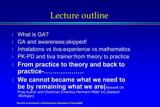 Servizio di Anestesia e Rianimazione Ospedale di Faenza(RA)
Lecture outline
l What is GA?
l GA and awareness;skipped!
l Inhalations vs tiva:experience vs mathematics
l PK-PD and tiva trainer:from theory to practice
l From practice to theory and back to
practice-……………….
l We cannot became what we need to
be by remaining what we are(Maxwell De
Pree,Author and Chairman Emeritus,Hermann Miller Inc,Zeeland
.Michigan)
 