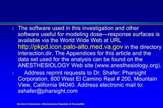 Servizio di Anestesia e Rianimazione Ospedale di Faenza(RA)
l The software used in this investigation and other
software useful for modeling dose—response surfaces is
available via the World Wide Web at URL
http://pkpd.icon.palo-alto.med.va.gov in the directory
interaction.dir. The Appendices for this article and the
data set used for the analysis can be found on the
ANESTHESIOLOGY Web site (www.anesthesiology.org).
l Address reprint requests to Dr. Shafer: Pharsight
Corporation, 800 West El Camino Real # 200, Mountain
View, California 94040. Address electronic mail to:
sshafer@pharsight.com
 