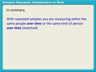 In summary, 
With repeated samples you are measuring either the 
same people over time or the same kind of person 
over time (matched) 
 