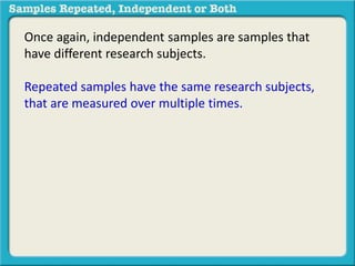 Once again, independent samples are samples that 
have different research subjects. 
Repeated samples have the same research subjects, 
that are measured over multiple times. 
 