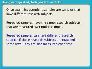 Once again, independent samples are samples that 
have different research subjects. 
Repeated samples have the same research subjects, 
that are measured over multiple times. 
Repeated samples can have different research 
subjects if those research subjects are matched in 
some way. They are also measured over time. 
 