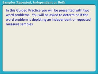 In this Guided Practice you will be presented with two 
word problems. You will be asked to determine if the 
word problem is depicting an independent or repeated 
measure samples. 
 