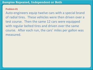 Problem #1 
Auto-engineers equip twelve cars with a special brand 
of radial tires. These vehicles were then driven over a 
test course. Then the same 12 cars were equipped 
with regular belted tires and driven over the same 
course. After each run, the cars’ miles per gallon was 
measured. 
 