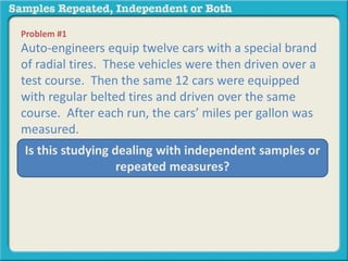 Problem #1 
Auto-engineers equip twelve cars with a special brand 
of radial tires. These vehicles were then driven over a 
test course. Then the same 12 cars were equipped 
with regular belted tires and driven over the same 
course. After each run, the cars’ miles per gallon was 
measured. 
Is this studying dealing with independent samples or 
repeated measures? 
 