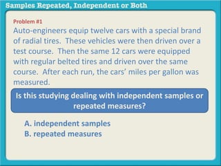 Problem #1 
Auto-engineers equip twelve cars with a special brand 
of radial tires. These vehicles were then driven over a 
test course. Then the same 12 cars were equipped 
with regular belted tires and driven over the same 
course. After each run, the cars’ miles per gallon was 
measured. 
Is this studying dealing with independent samples or 
repeated measures? 
A. independent samples 
B. repeated measures 
 