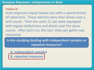 Problem #1 
Auto-engineers equip twelve cars with a special brand 
of radial tires. These vehicles were then driven over a 
test course. Then the same 12 cars were equipped 
with regular belted tires and driven over the same 
course. After each run, the cars’ miles per gallon was 
measured. 
Is this studying dealing with independent samples or 
repeated measures? 
A. independent samples 
B. repeated measures 
 