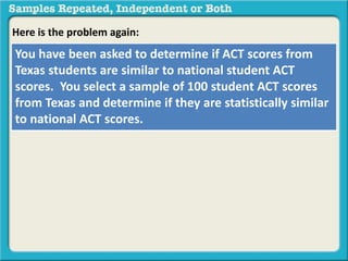 Here is the problem again: 
You have been asked to determine if ACT scores from 
Texas students are similar to national student ACT 
scores. You select a sample of 100 student ACT scores 
from Texas and determine if they are statistically similar 
to national ACT scores. 
 