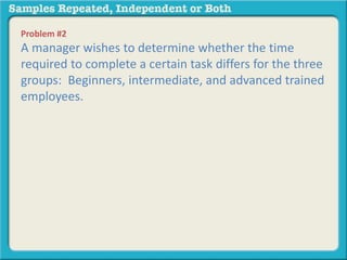 Problem #2 
A manager wishes to determine whether the time 
required to complete a certain task differs for the three 
groups: Beginners, intermediate, and advanced trained 
employees. 
 