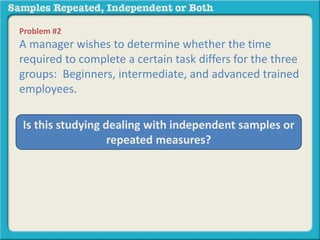 Problem #2 
A manager wishes to determine whether the time 
required to complete a certain task differs for the three 
groups: Beginners, intermediate, and advanced trained 
employees. 
Is this studying dealing with independent samples or 
repeated measures? 
 