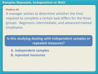 Problem #2 
A manager wishes to determine whether the time 
required to complete a certain task differs for the three 
groups: Beginners, intermediate, and advanced trained 
employees. 
Is this studying dealing with independent samples or 
repeated measures? 
A. independent samples 
B. repeated measures 
 