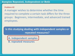 Problem #2 
A manager wishes to determine whether the time 
required to complete a certain task differs for the three 
groups: Beginners, intermediate, and advanced trained 
employees. 
Is this studying dealing with independent samples or 
repeated measures? 
A. independent samples 
B. repeated measures 
 