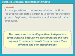 Problem #2 
A manager wishes to determine whether the time 
required to complete a certain task differs for the three 
groups: Beginners, intermediate, and advanced trained 
employees. 
A. The independent reason we are samples 
dealing with an independent 
sample B. repeated here is measures 
because we are comparing the time 
required to complete certain tasks between three 
different and unmatched groups. 
 