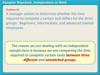Problem #2 
A manager wishes to determine whether the time 
required to complete a certain task differs for the three 
groups: Beginners, intermediate, and advanced trained 
employees. 
A. The independent reason we are samples 
dealing with an independent 
sample B. repeated here is measures 
because we are comparing the time 
required to complete certain tasks between three 
different and unmatched groups. 
 