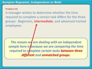 Problem #2 
A manager wishes to determine whether the time 
required to complete a certain task differs for the three 
groups: Beginners, intermediate, and advanced trained 
employees. 
A. The independent reason we are samples 
dealing with an independent 
sample B. repeated here is measures 
because we are comparing the time 
required to complete certain tasks between three 
different and unmatched groups. 
 