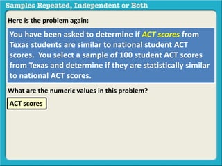 Here is the problem again: 
You have been asked to determine if ACT scores from 
Texas students are similar to national student ACT 
scores. You select a sample of 100 student ACT scores 
from Texas and determine if they are statistically similar 
to national ACT scores. 
What are the numeric values in this problem? 
ACT scores 
 