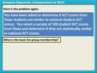 Here is the problem again: 
You have been asked to determine if ACT scores from 
Texas students are similar to national student ACT 
scores. You select a sample of 100 student ACT scores 
from Texas and determine if they are statistically similar 
to national ACT scores. 
What is the basis for group membership? 
 