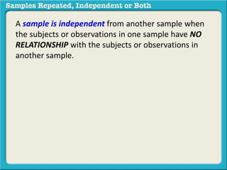 A sample is independent from another sample when 
the subjects or observations in one sample have NO 
RELATIONSHIP with the subjects or observations in 
another sample. 
 