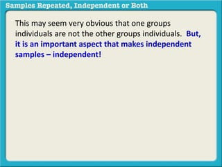 This may seem very obvious that one groups 
individuals are not the other groups individuals. But, 
it is an important aspect that makes independent 
samples – independent! 
 