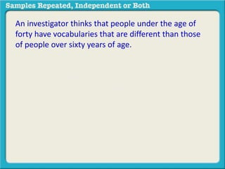 An investigator thinks that people under the age of 
forty have vocabularies that are different than those 
of people over sixty years of age. The investigator 
administers a vocabulary test to a group of 40 younger 
subjects and to a group of 45 older subjects. Higher 
scores reflect better performance. The mean score for 
younger subjects was 14.0 and the mean score for 
older subjects was 20.0. 
 