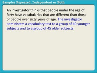 An investigator thinks that people under the age of 
forty have vocabularies that are different than those 
of people over sixty years of age. The investigator 
administers a vocabulary test to a group of 40 younger 
subjects and to a group of 45 older subjects. Higher 
scores reflect better performance. The mean score for 
younger subjects was 14.0 and the mean score for 
older subjects was 20.0. 
 