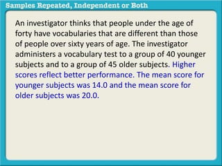 An investigator thinks that people under the age of 
forty have vocabularies that are different than those 
of people over sixty years of age. The investigator 
administers a vocabulary test to a group of 40 younger 
subjects and to a group of 45 older subjects. Higher 
scores reflect better performance. The mean score for 
younger subjects was 14.0 and the mean score for 
older subjects was 20.0. 
 